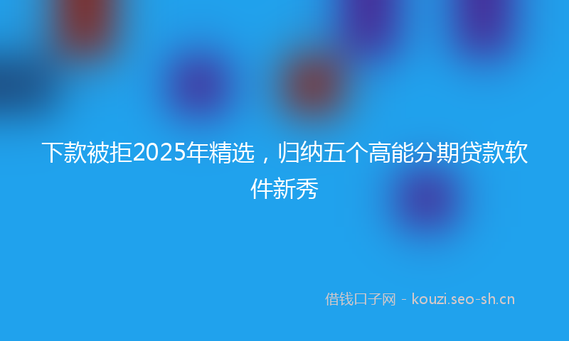 下款被拒2025年精选，归纳五个高能分期贷款软件新秀