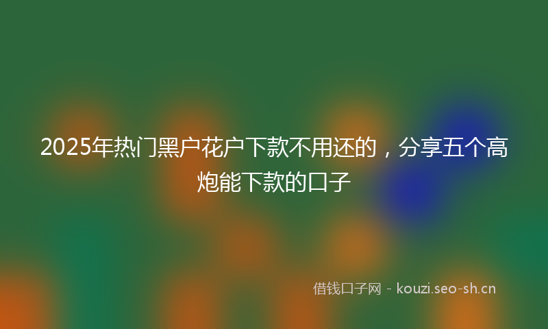 2025年热门黑户花户下款不用还的，分享五个高炮能下款的口子