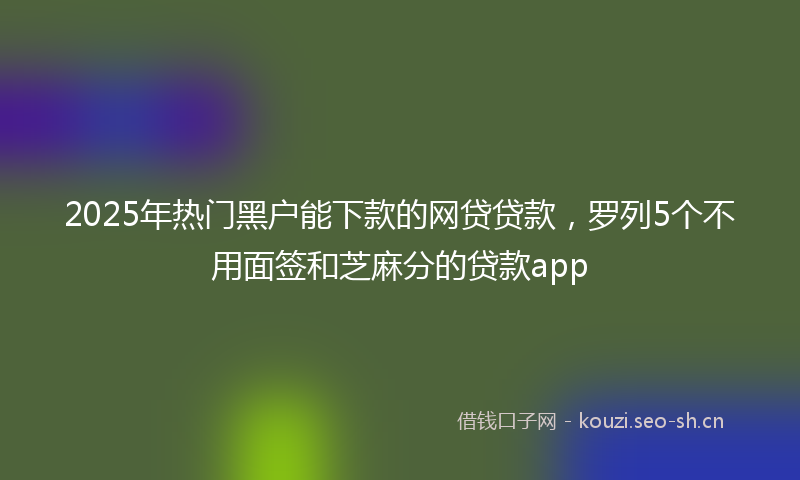 2025年热门黑户能下款的网贷贷款，罗列5个不用面签和芝麻分的贷款app