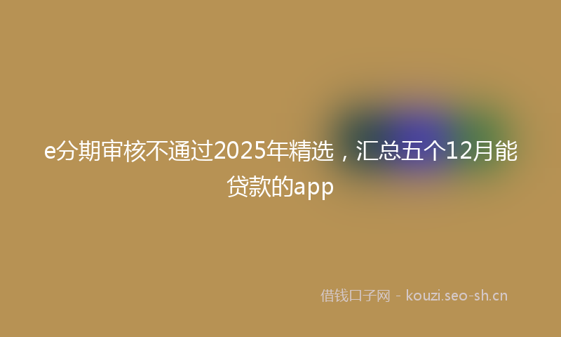 e分期审核不通过2025年精选,汇总五个12月能贷款的app