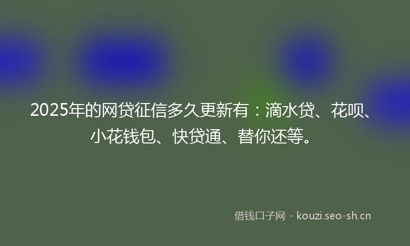 2025年的网贷征信多久更新有：滴水贷、花呗、小花钱包、快贷通、替你还等。