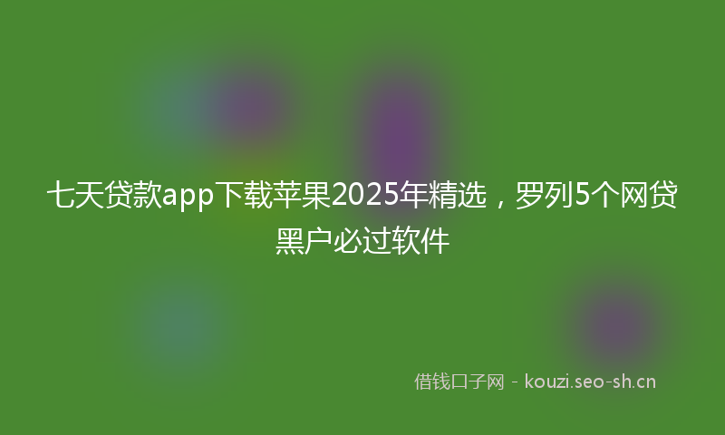 七天贷款app下载苹果2025年精选,罗列5个网贷黑户必过软件
