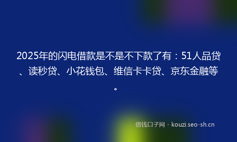 2025年的闪电借款是不是不下款了有：51人品贷、读秒贷、小花钱包、维信卡卡贷、京东金融等。