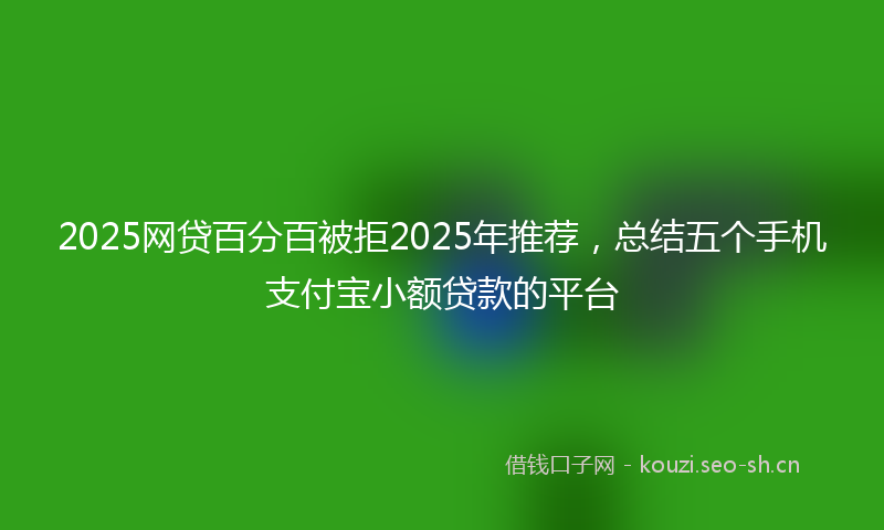 2025网贷百分百被拒2025年推荐,总结五个手机支付宝小额贷款的平台