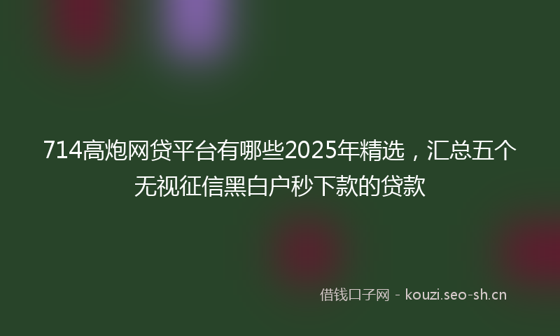 714高炮网贷平台有哪些2025年精选，汇总五个无视征信黑白户秒下款的贷款
