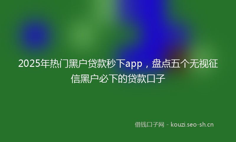 2025年热门黑户贷款秒下app，盘点五个无视征信黑户必下的贷款口子