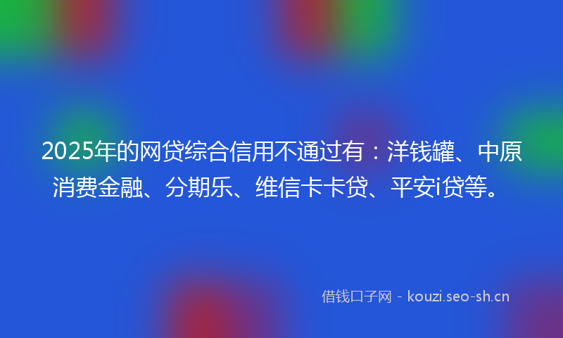 2025年的网贷综合信用不通过有：洋钱罐、中原消费金融、分期乐、维信卡卡贷、平安i贷等。