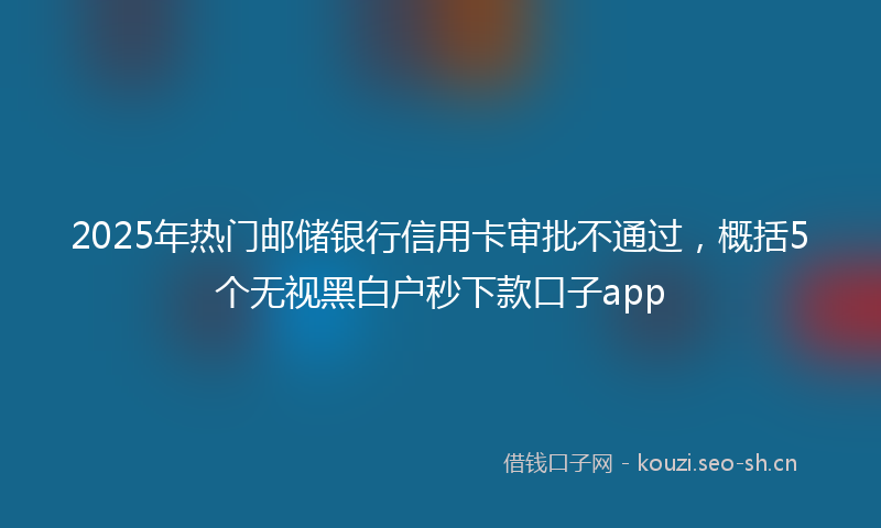 2025年热门邮储银行信用卡审批不通过，概括5个无视黑白户秒下款口子app