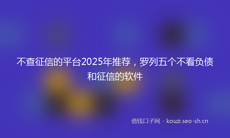 不查征信的平台2025年推荐，罗列五个不看负债和征信的软件