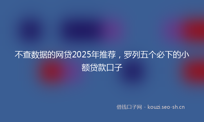 不查数据的网贷2025年推荐，罗列五个必下的小额贷款口子