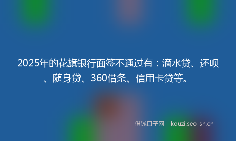 2025年的花旗银行面签不通过有：滴水贷、还呗、随身贷、360借条、信用卡贷等。