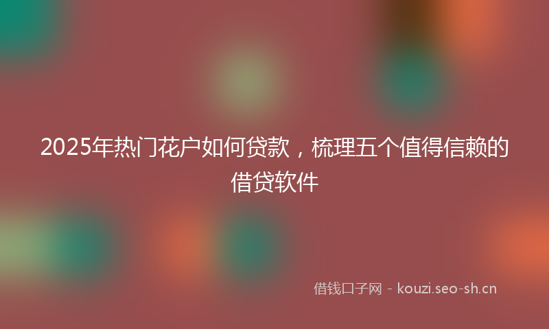 2025年热门花户如何贷款，梳理五个值得信赖的借贷软件
