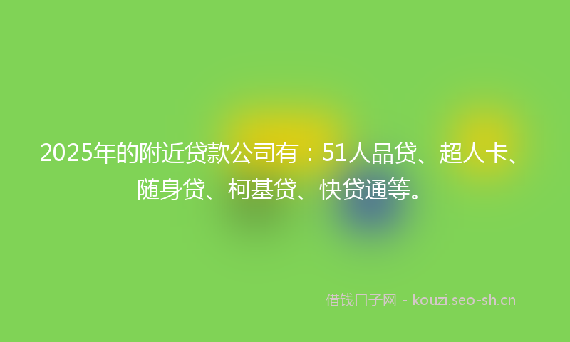 2025年的附近贷款公司有：51人品贷、超人卡、随身贷、柯基贷、快贷通等。