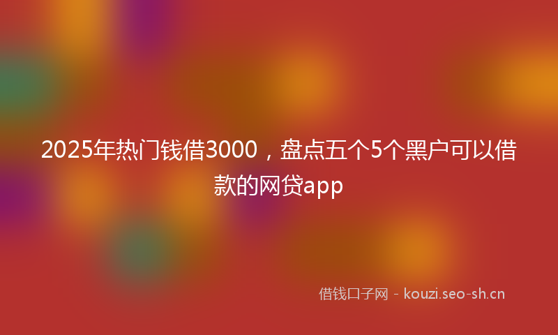 2025年热门钱借3000，盘点五个5个黑户可以借款的网贷app