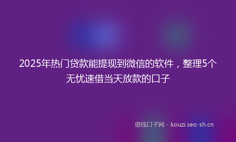 2025年热门贷款能提现到微信的软件，整理5个无忧速借当天放款的口子