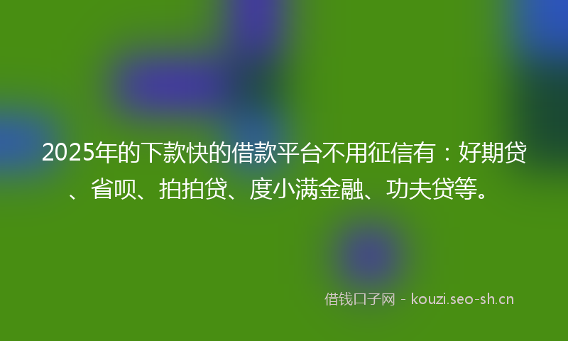 2025年的下款快的借款平台不用征信有：好期贷、省呗、拍拍贷、度小满金融、功夫贷等。