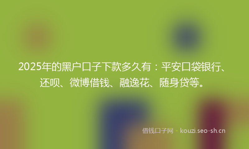 2025年的黑户口子下款多久有：平安口袋银行、还呗、微博借钱、融逸花、随身贷等。