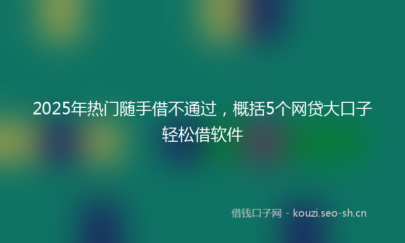 2025年热门随手借不通过，概括5个网贷大口子轻松借软件