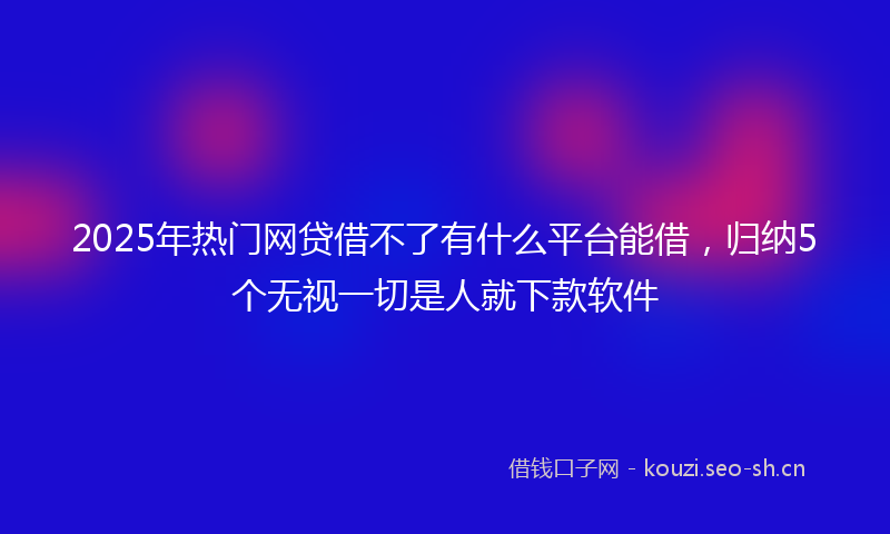 2025年热门网贷借不了有什么平台能借，归纳5个无视一切是人就下款软件