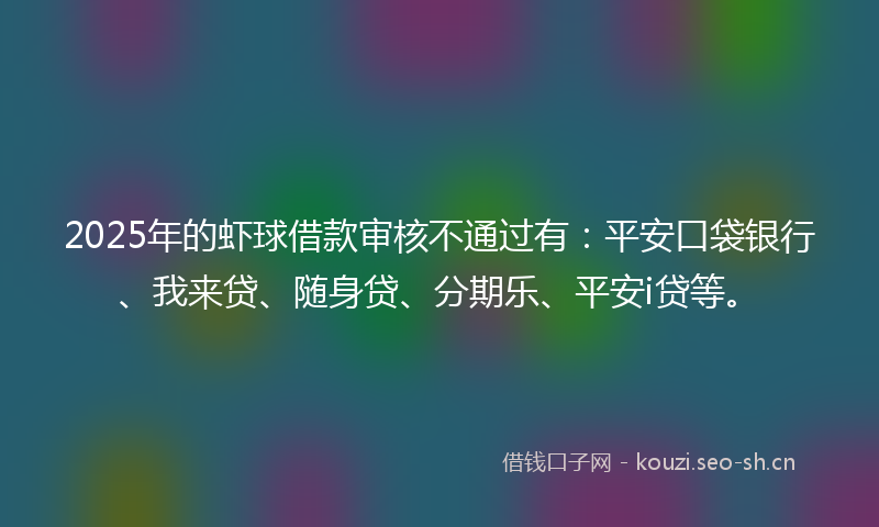 2025年的虾球借款审核不通过有：平安口袋银行、我来贷、随身贷、分期乐、平安i贷等。