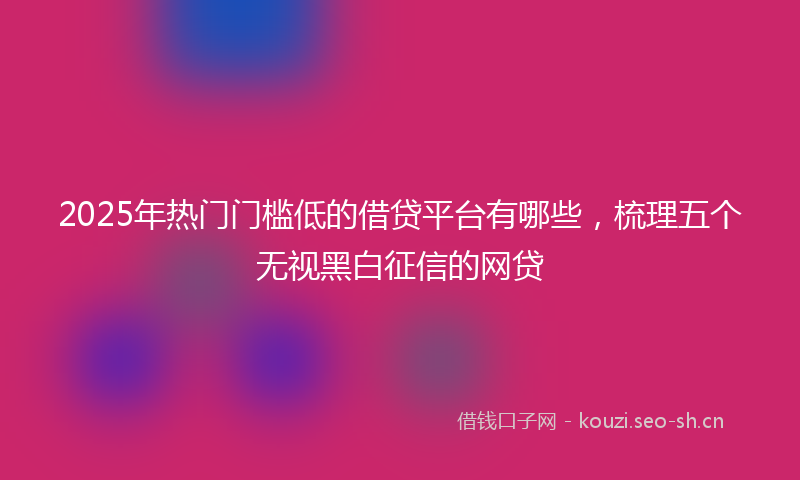 2025年热门门槛低的借贷平台有哪些，梳理五个无视黑白征信的网贷