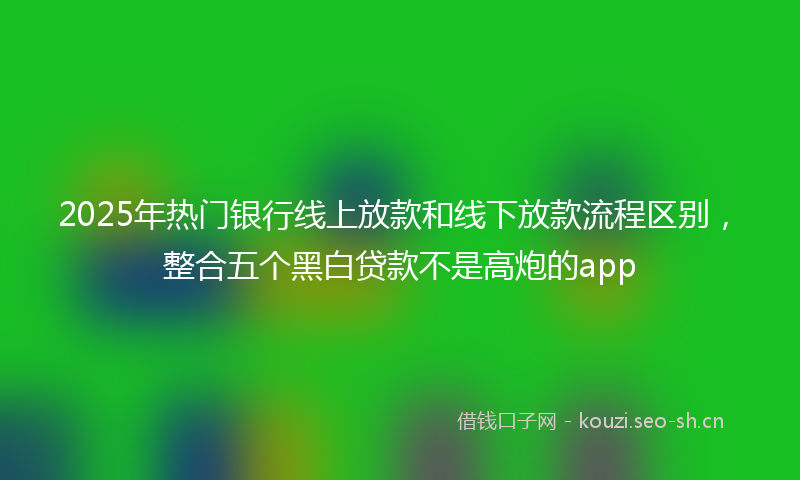 2025年热门银行线上放款和线下放款流程区别，整合五个黑白贷款不是高炮的app