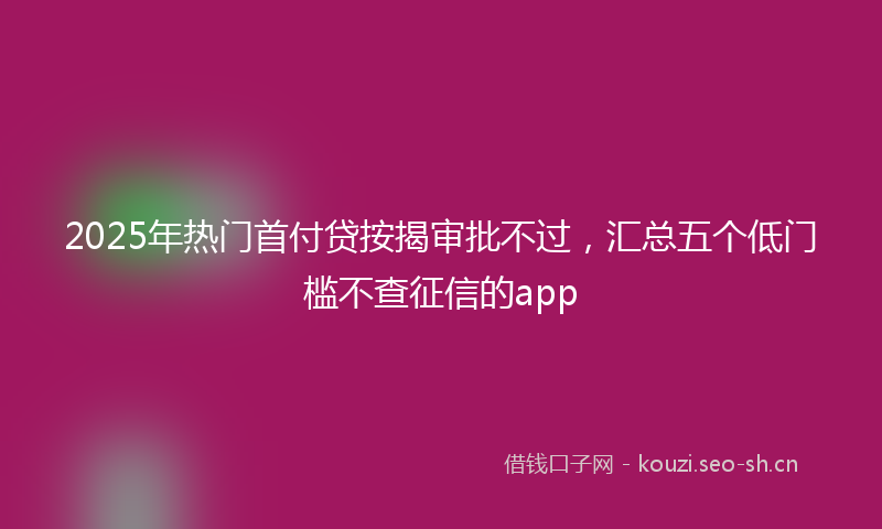 2025年热门首付贷按揭审批不过，汇总五个低门槛不查征信的app