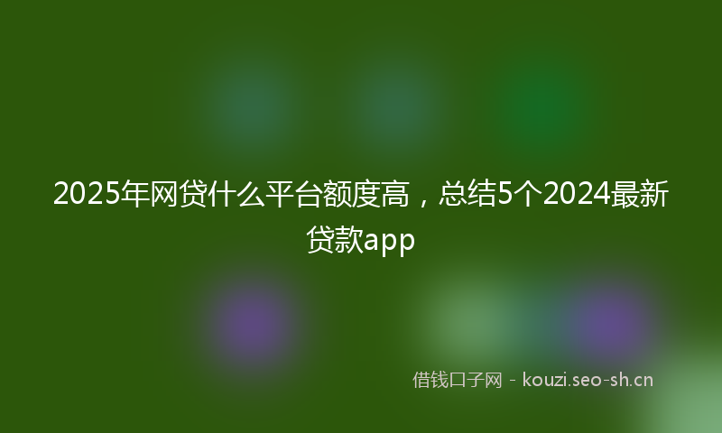 2025年网贷什么平台额度高，总结5个2024最新贷款app
