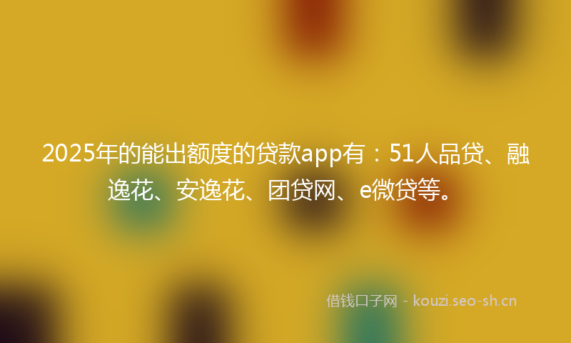 2025年的能出额度的贷款app有：51人品贷、融逸花、安逸花、团贷网、e微贷等。