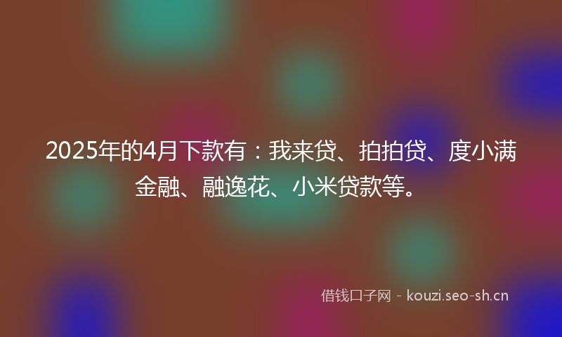 2025年的4月下款有:我来贷、拍拍贷、度小满金融、融逸花、小米贷款等。