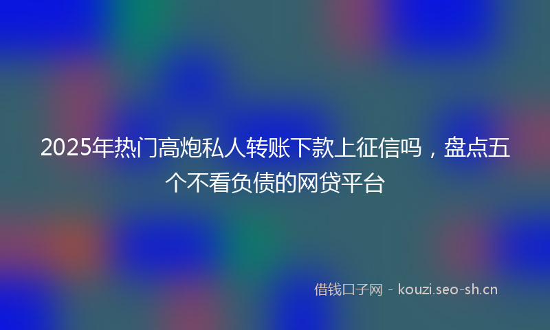 2025年热门高炮私人转账下款上征信吗，盘点五个不看负债的网贷平台