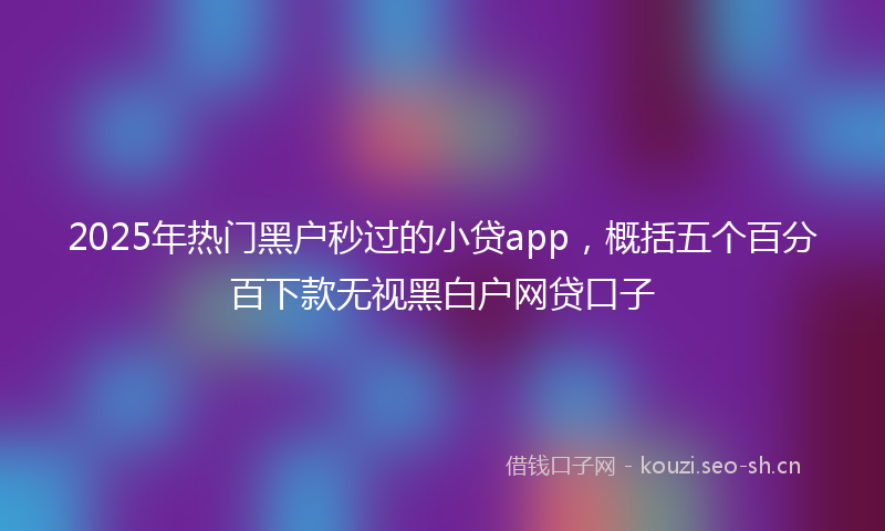 2025年热门黑户秒过的小贷app，概括五个百分百下款无视黑白户网贷口子