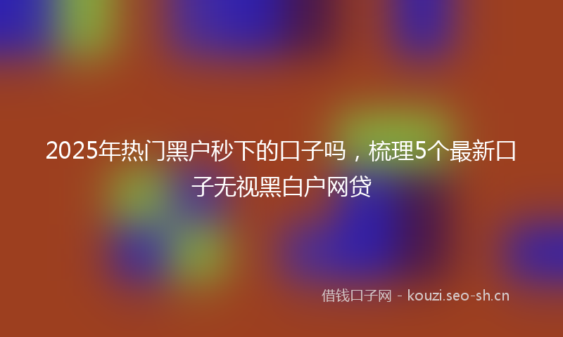 2025年热门黑户秒下的口子吗,梳理5个最新口子无视黑白户网贷