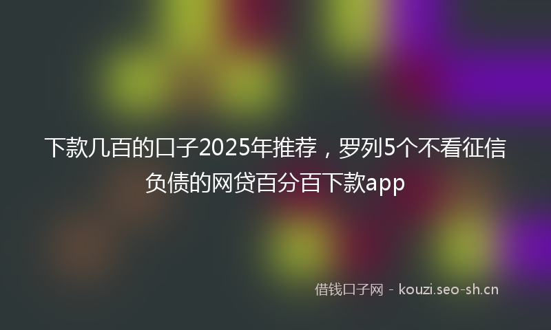 下款几百的口子2025年推荐，罗列5个不看征信负债的网贷百分百下款app