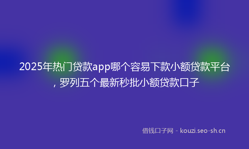 2025年热门贷款app哪个容易下款小额贷款平台，罗列五个最新秒批小额贷款口子