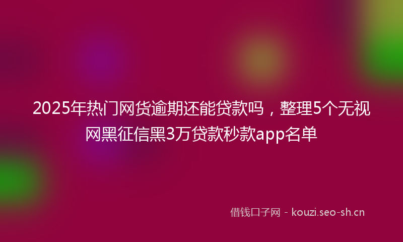 2025年热门网货逾期还能贷款吗，整理5个无视网黑征信黑3万贷款秒款app名单