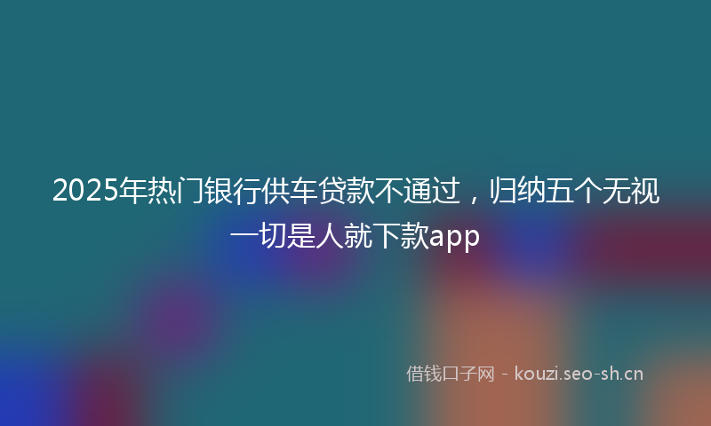 2025年热门银行供车贷款不通过，归纳五个无视一切是人就下款app