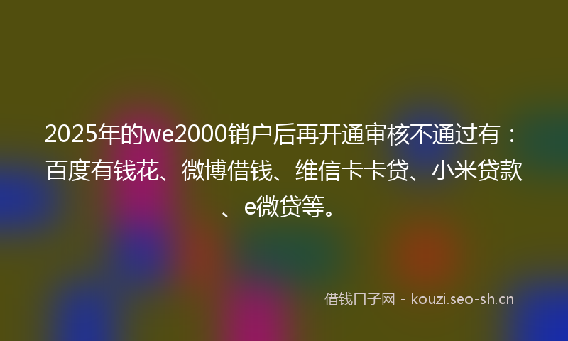 2025年的we2000销户后再开通审核不通过有:百度有钱花、微博借钱、维信卡卡贷、小米贷款、e微贷等。