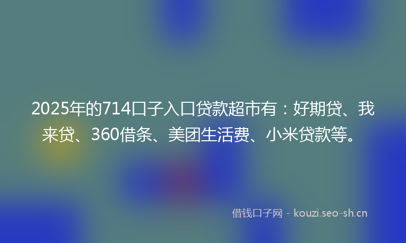 2025年的714口子入口贷款超市有:好期贷、我来贷、360借条、美团生活费、小米贷款等。
