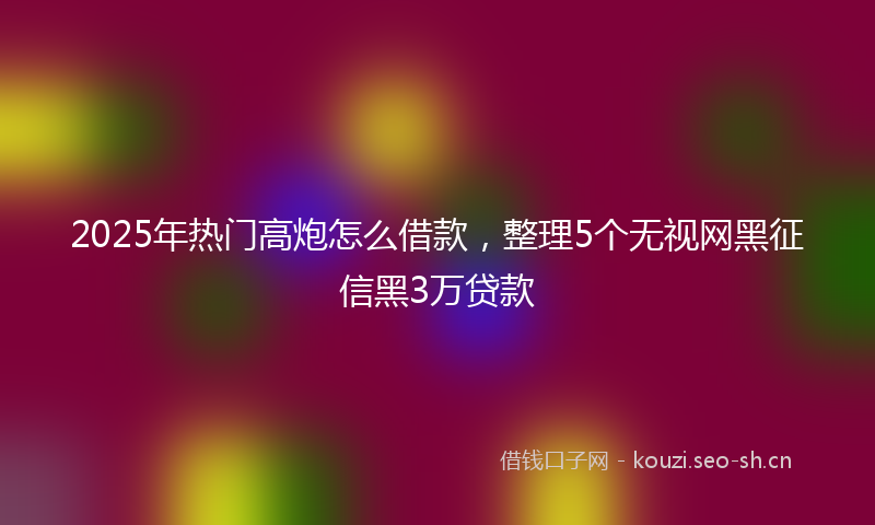 2025年热门高炮怎么借款，整理5个无视网黑征信黑3万贷款