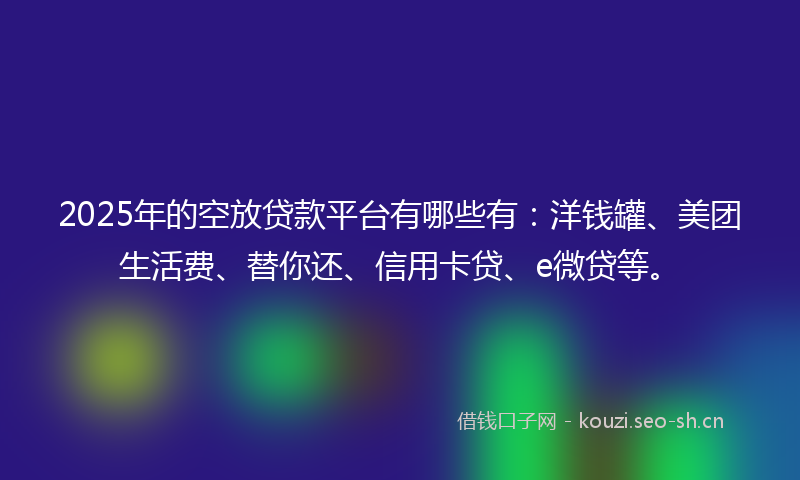 2025年的空放贷款平台有哪些有：洋钱罐、美团生活费、替你还、信用卡贷、e微贷等。