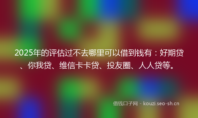 2025年的评估过不去哪里可以借到钱有：好期贷、你我贷、维信卡卡贷、投友圈、人人贷等。