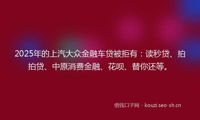 2025年的上汽大众金融车贷被拒有：读秒贷、拍拍贷、中原消费金融、花呗、替你还等。