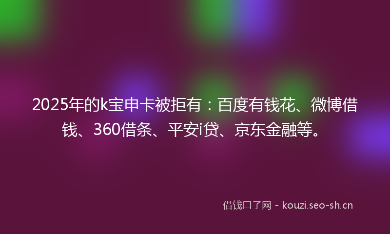 2025年的k宝申卡被拒有：百度有钱花、微博借钱、360借条、平安i贷、京东金融等。