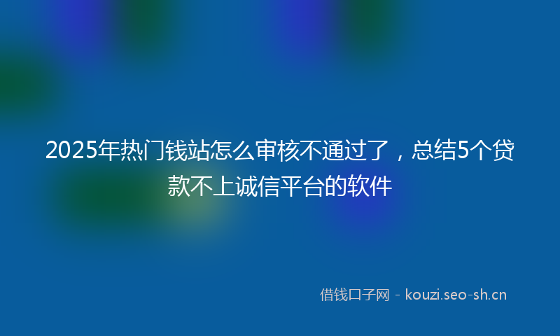 2025年热门钱站怎么审核不通过了，总结5个贷款不上诚信平台的软件