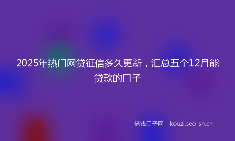 2025年热门网贷征信多久更新，汇总五个12月能贷款的口子