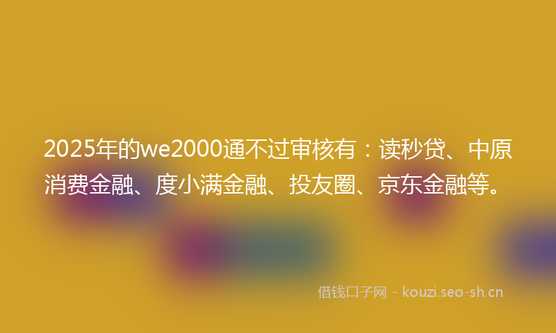 2025年的we2000通不过审核有：读秒贷、中原消费金融、度小满金融、投友圈、京东金融等。