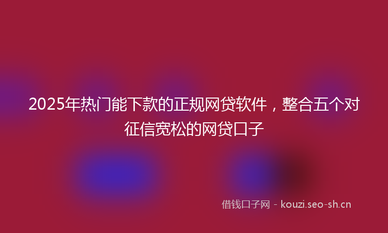 2025年热门能下款的正规网贷软件，整合五个对征信宽松的网贷口子
