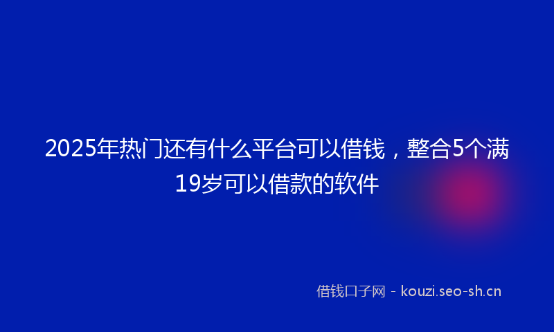 2025年热门还有什么平台可以借钱，整合5个满19岁可以借款的软件