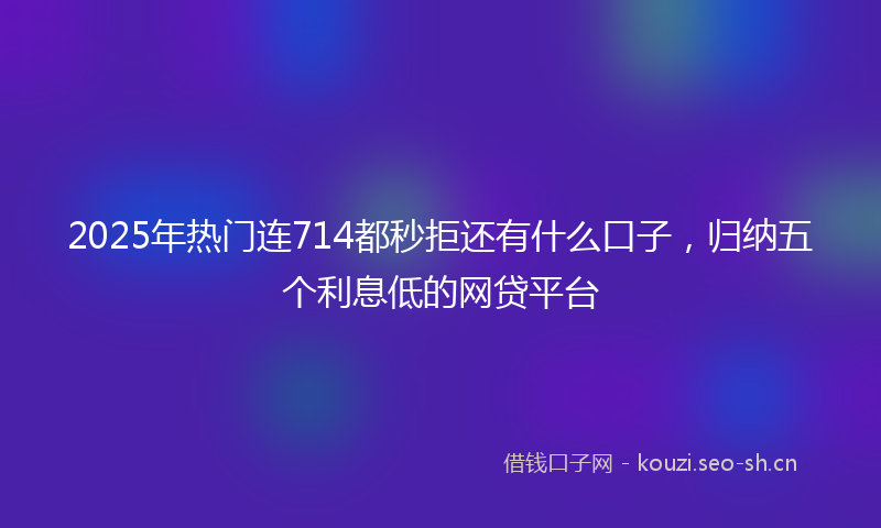 2025年热门连714都秒拒还有什么口子，归纳五个利息低的网贷平台